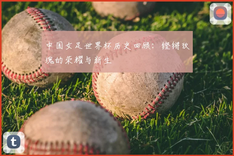 中国女足世界杯历史回顾:铿锵玫瑰的荣耀与新生