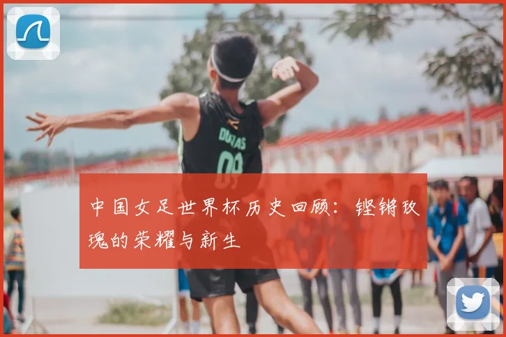 中国女足世界杯历史回顾：铿锵玫瑰的荣耀与新生